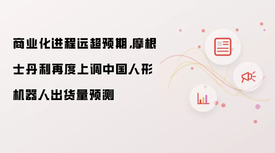 商业化进程远超预期，摩根士丹利再度上调中国人形机器人出货量预测