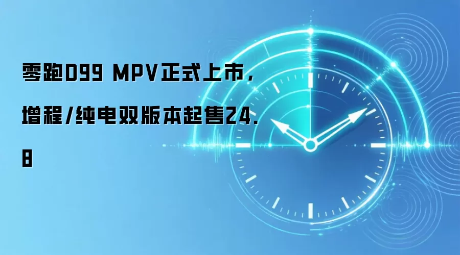 零跑D99 MPV正式上市，增程/纯电双版本起售24.8