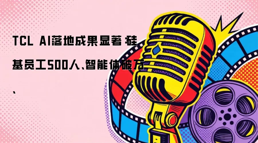 TCL AI落地成果显著：硅基员工500人、智能体破万、