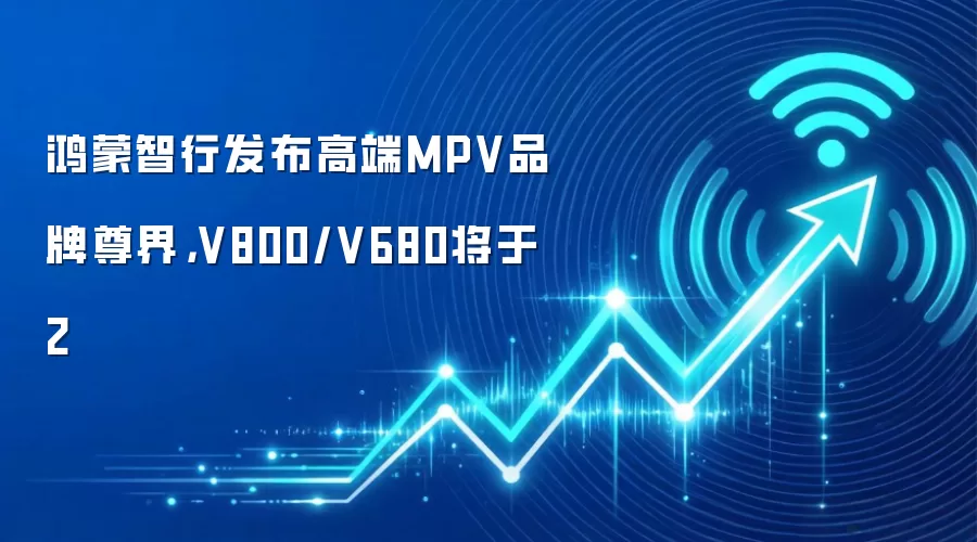 鸿蒙智行发布高端MPV品牌尊界,V800/V680将于2