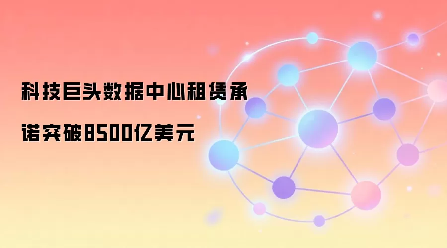 科技巨头数据中心租赁承诺突破8500亿美元