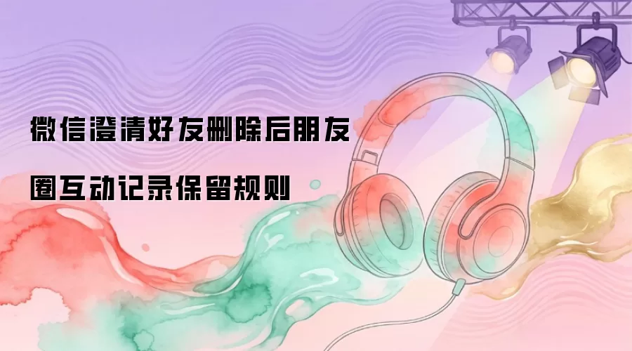 微信澄清好友删除后朋友圈互动记录保留规则