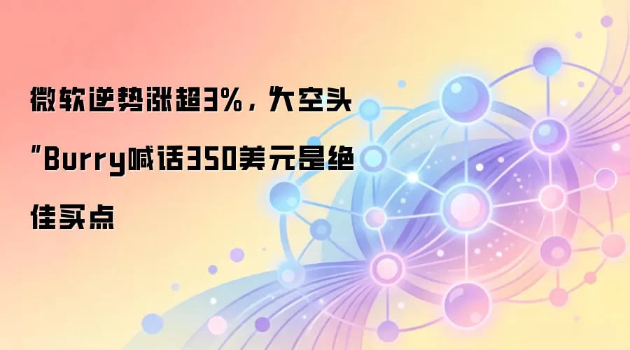 微软逆势涨超3%，“大空头”Burry喊话350美元是绝佳买点