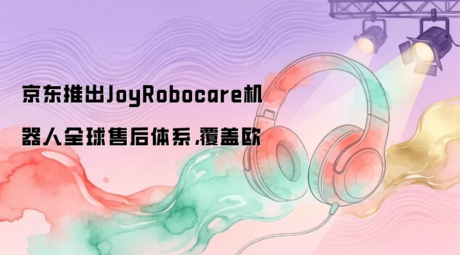京东推出JoyRobocare机器人全球售后体系，覆盖欧