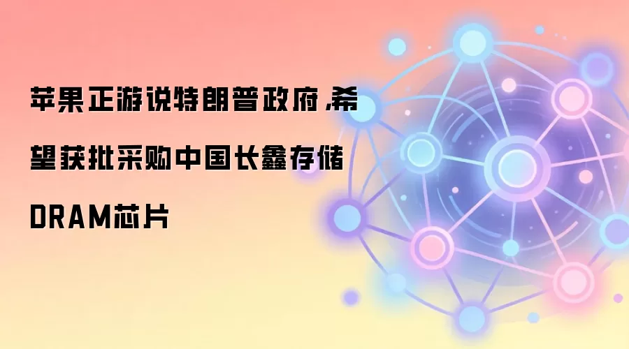 苹果正游说特朗普政府，希望获批采购中国长鑫存储DRAM芯片