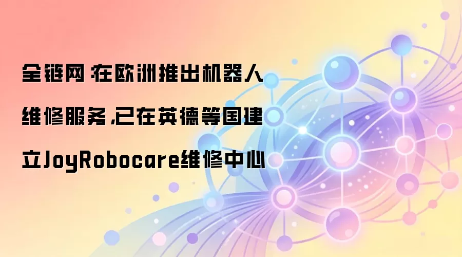 全链网：在欧洲推出机器人维修服务，已在英德等国建立JoyRobocare维修中心