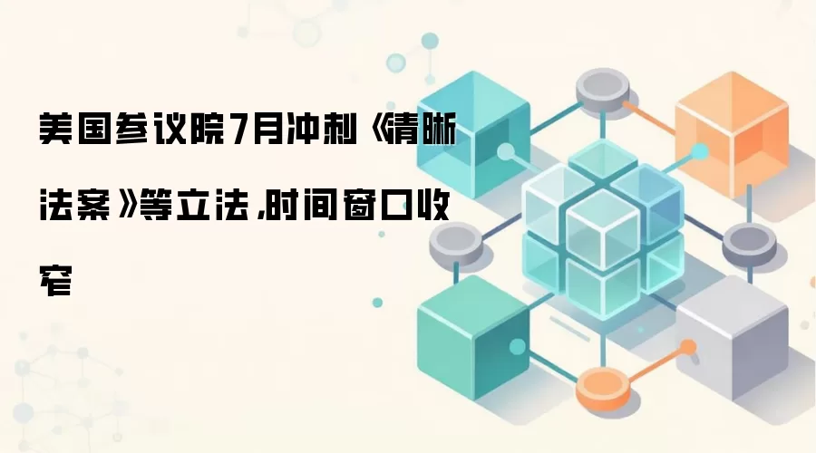 美国参议院7月冲刺《清晰法案》等立法，时间窗口收窄