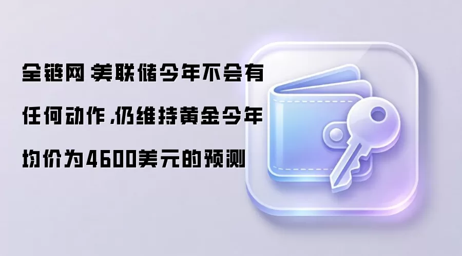 全链网：美联储今年不会有任何动作，仍维持黄金今年均价为4600美元的预测