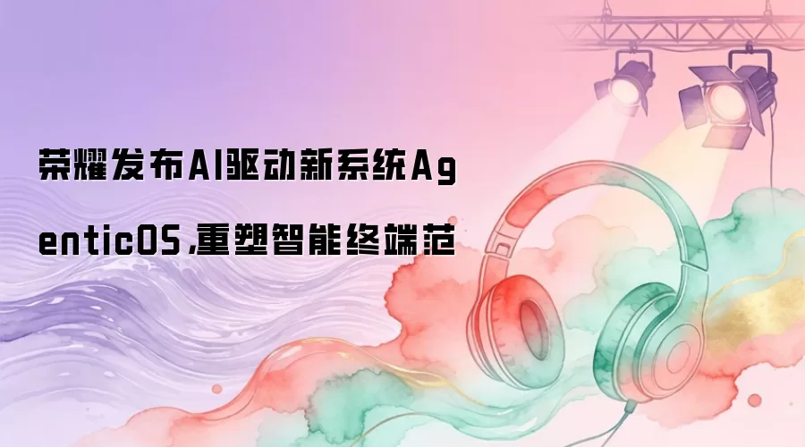 荣耀发布AI驱动新系统AgenticOS，重塑智能终端范