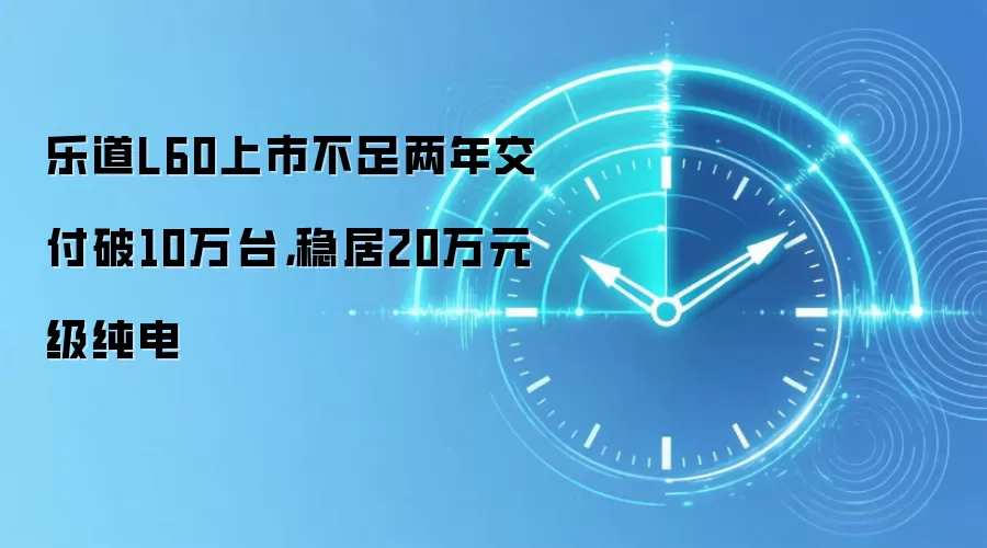 乐道L60上市不足两年交付破10万台，稳居20万元级纯电