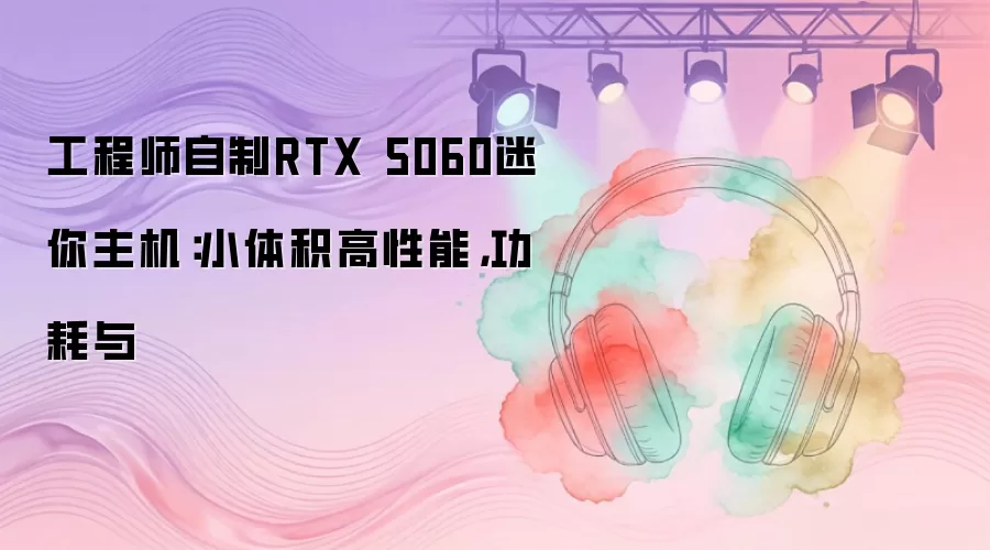 工程师自制RTX 5060迷你主机：小体积高性能，功耗与