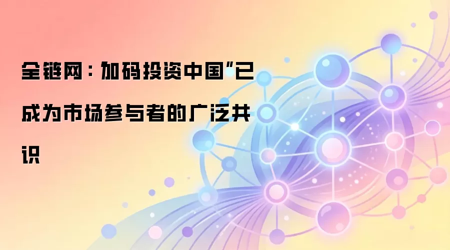全链网：“加码投资中国”已成为市场参与者的广泛共识