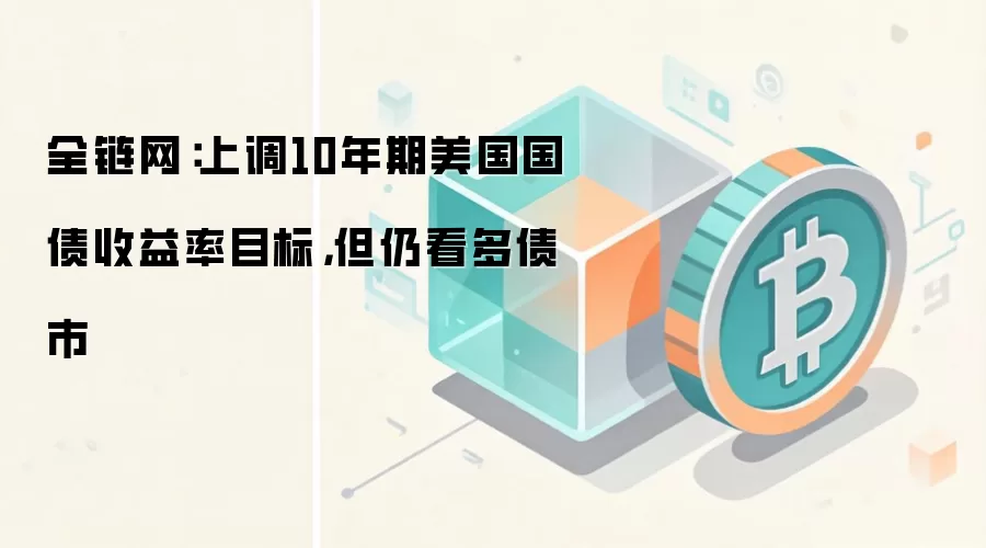 全链网：上调10年期美国国债收益率目标，但仍看多债市