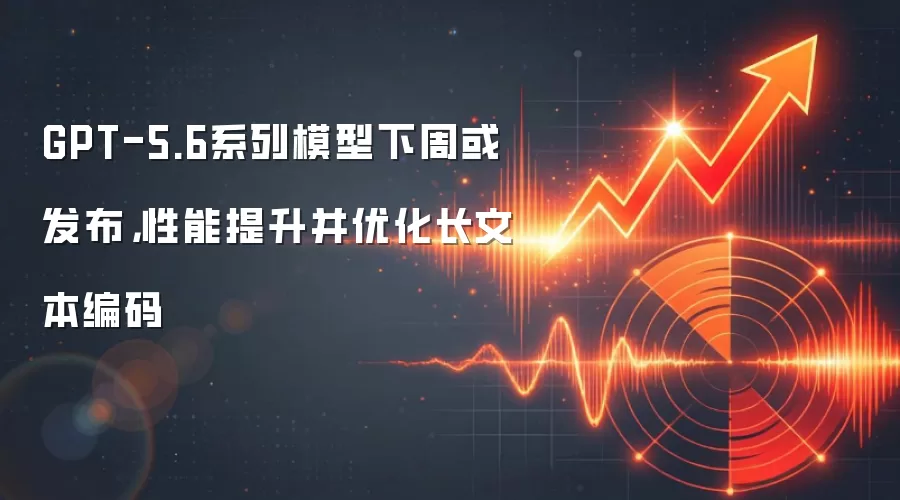 GPT-5.6系列模型下周或发布，性能提升并优化长文本编码