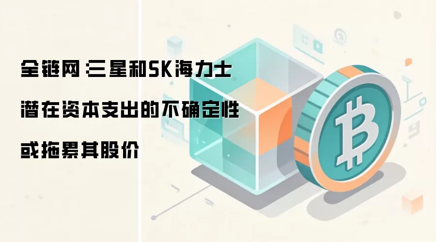全链网：三星和SK海力士潜在资本支出的不确定性或拖累其股价