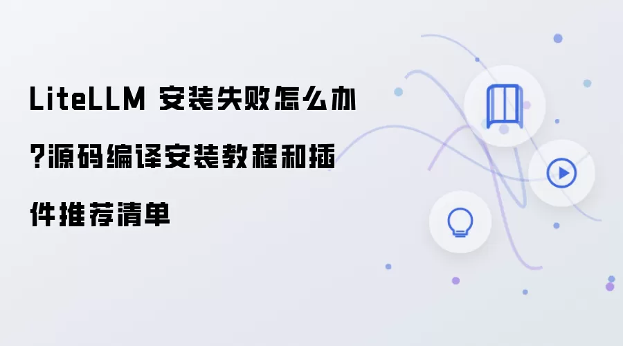 LiteLLM 安装失败怎么办？源码编译安装教程和插件推荐清单
