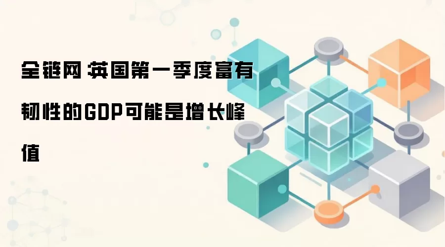 全链网：英国第一季度富有韧性的GDP可能是增长峰值