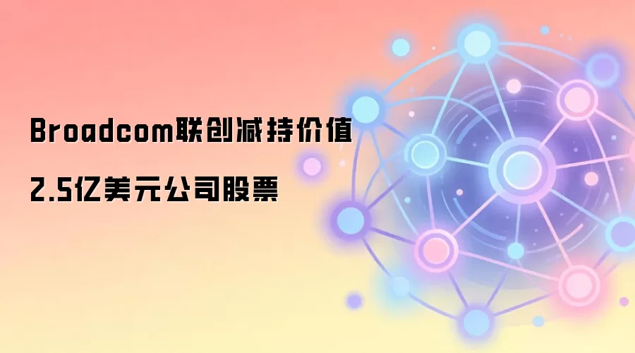 Broadcom联创减持价值2.5亿美元公司股票