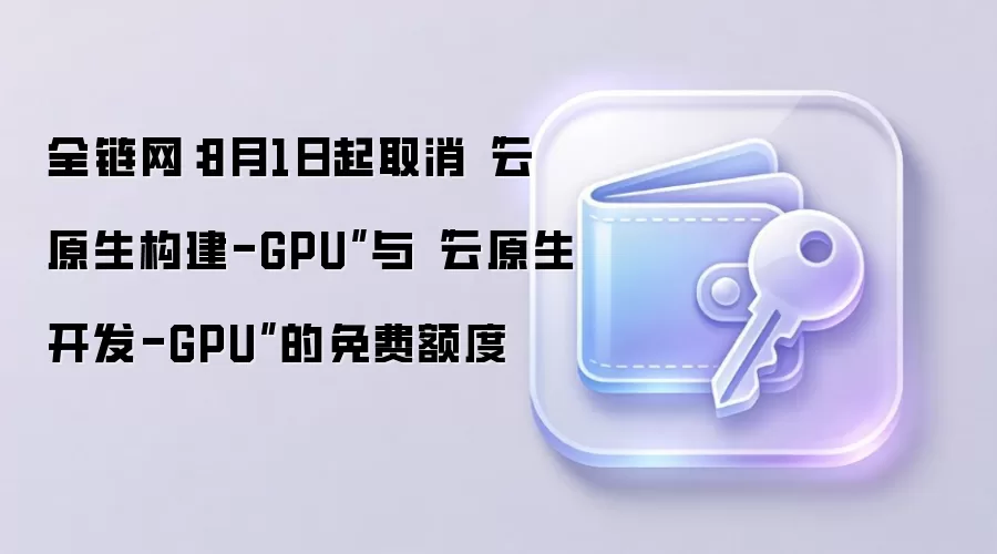 全链网:8月1日起取消“云原生构建-GPU”与“云原生开发-GPU”的免费额度