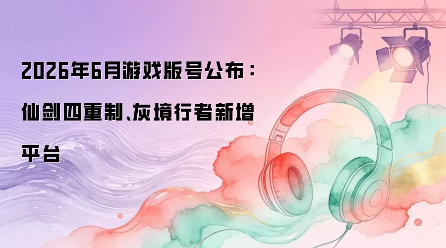 2026年6月游戏版号公布：仙剑四重制、灰境行者新增平台