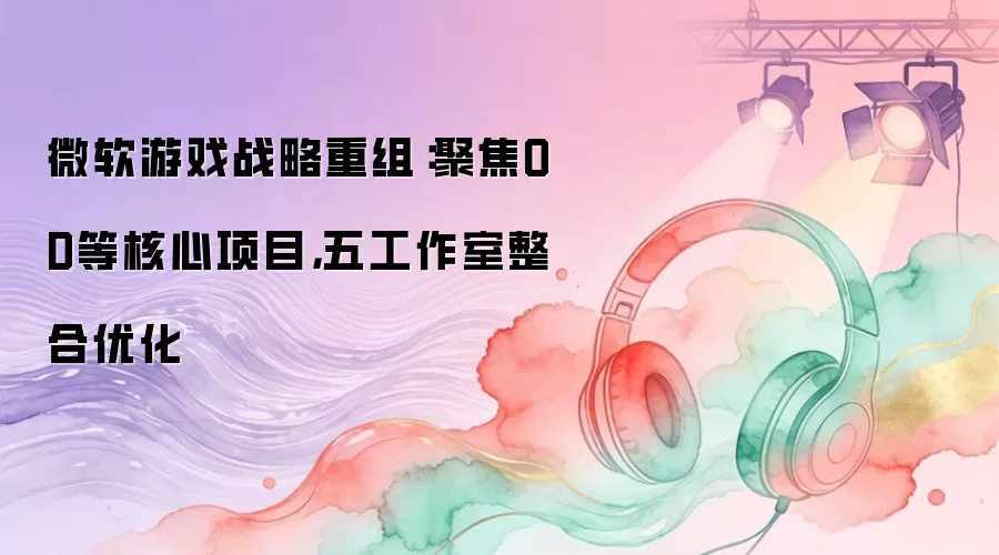 微软游戏战略重组：聚焦OD等核心项目，五工作室整合优化