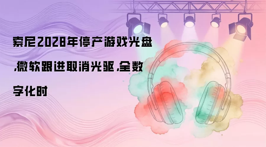 索尼2028年停产游戏光盘，微软跟进取消光驱，全数字化时