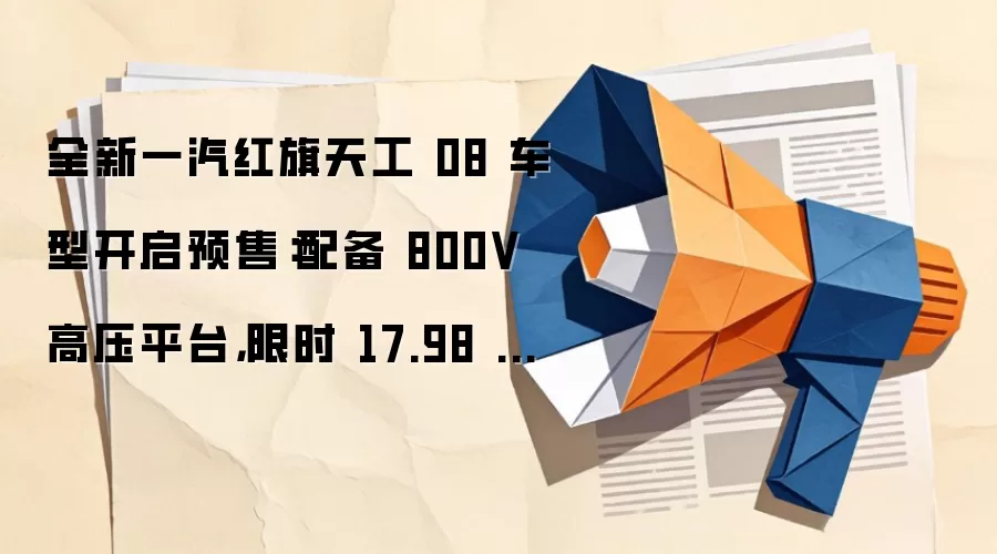 全新一汽红旗天工 08 车型开启预售：配备 800V 高压平台，限时 17.98 万元