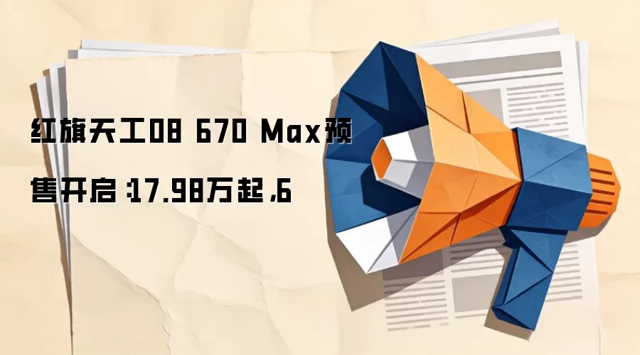 红旗天工08 670 Max预售开启：17.98万起，6