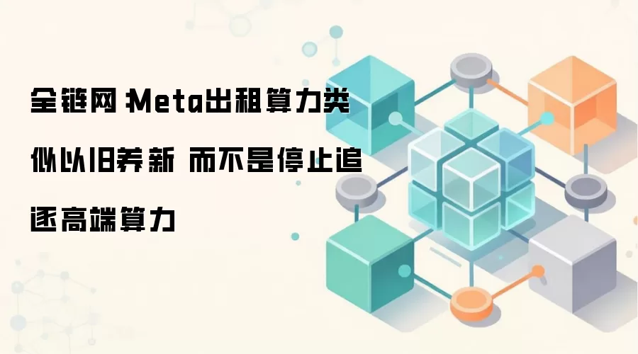 全链网:Meta出租算力类似以旧养新 而不是停止追逐高端算力