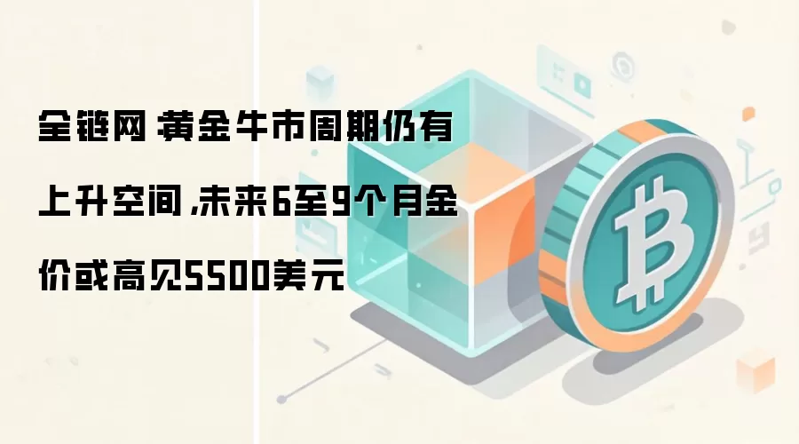 全链网：黄金牛市周期仍有上升空间，未来6至9个月金价或高见5500美元
