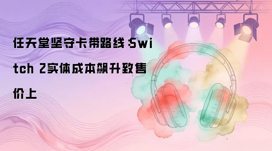 任天堂坚守卡带路线：Switch 2实体成本飙升致售价上
