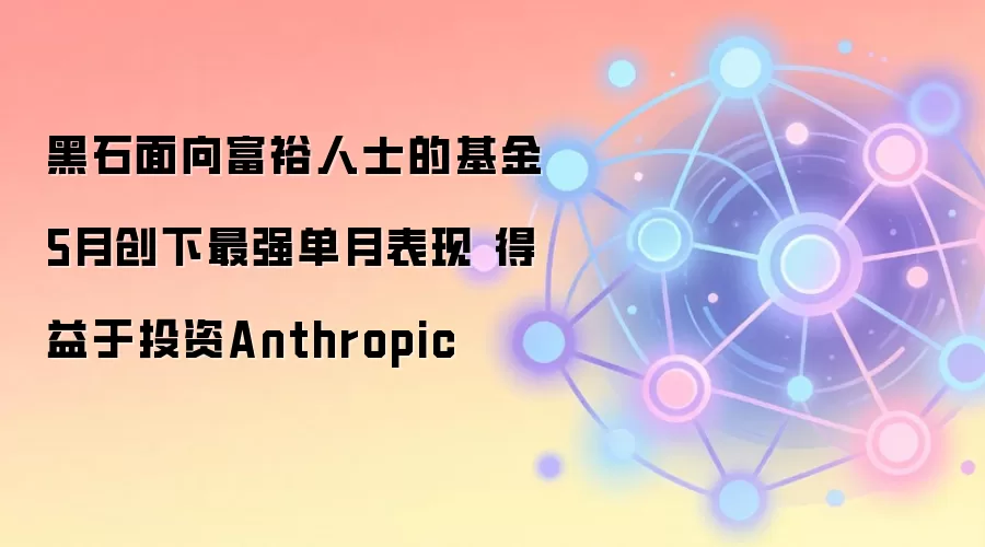 黑石面向富裕人士的基金5月创下最强单月表现 得益于投资Anthropic