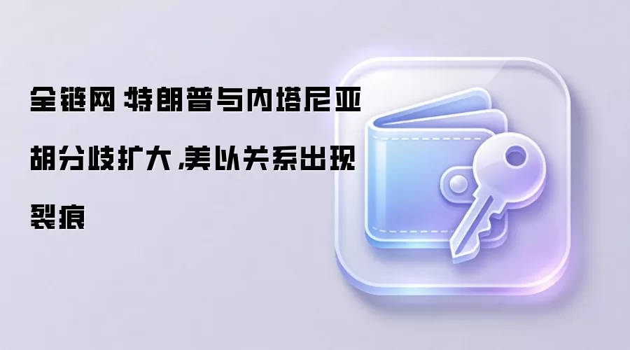全链网：特朗普与内塔尼亚胡分歧扩大，美以关系出现裂痕