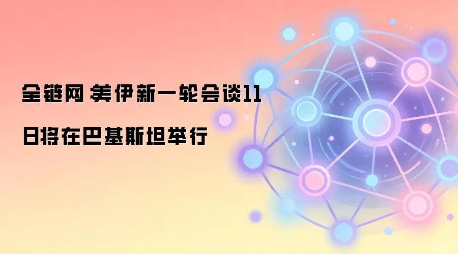 全链网：美伊新一轮会谈11日将在巴基斯坦举行