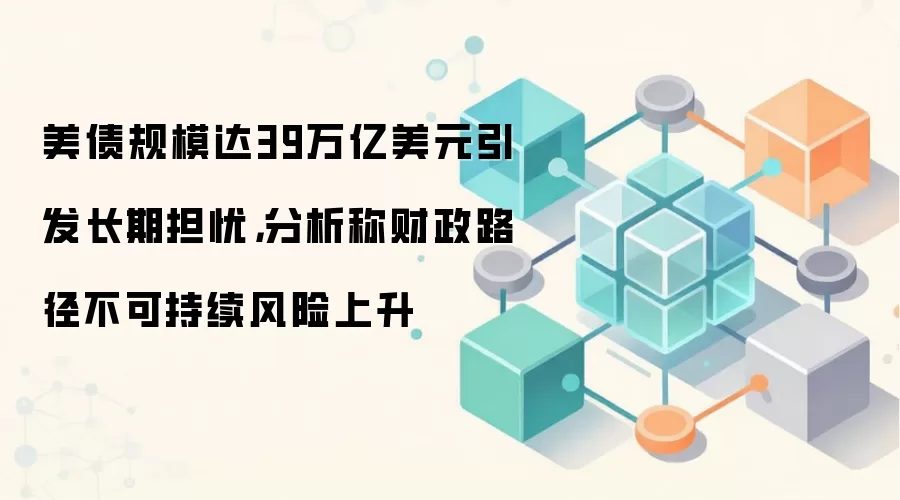 美债规模达39万亿美元引发长期担忧,分析称财政路径不可持续风险上升