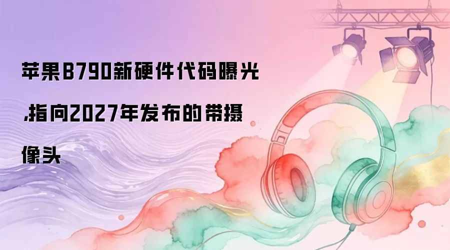苹果B790新硬件代码曝光，指向2027年发布的带摄像头
