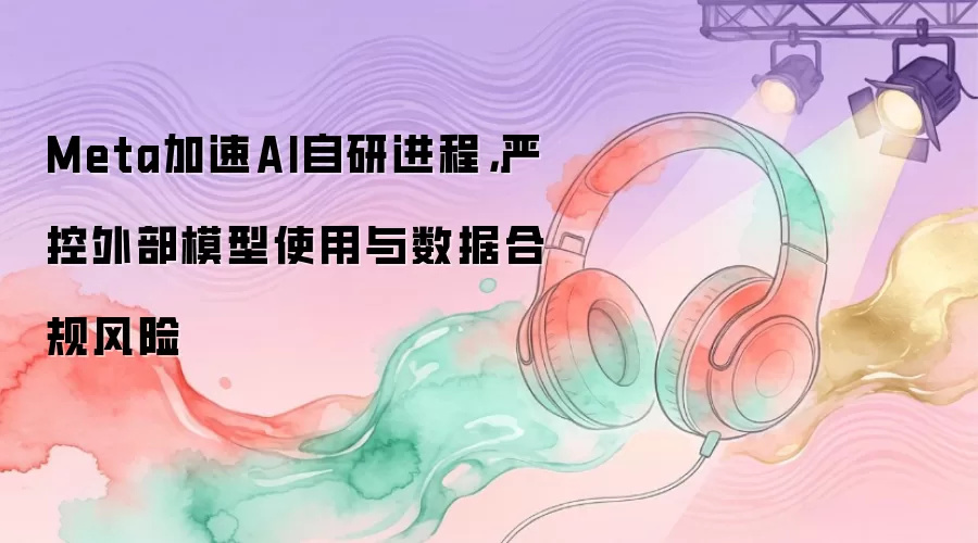 Meta加速AI自研进程，严控外部模型使用与数据合规风险