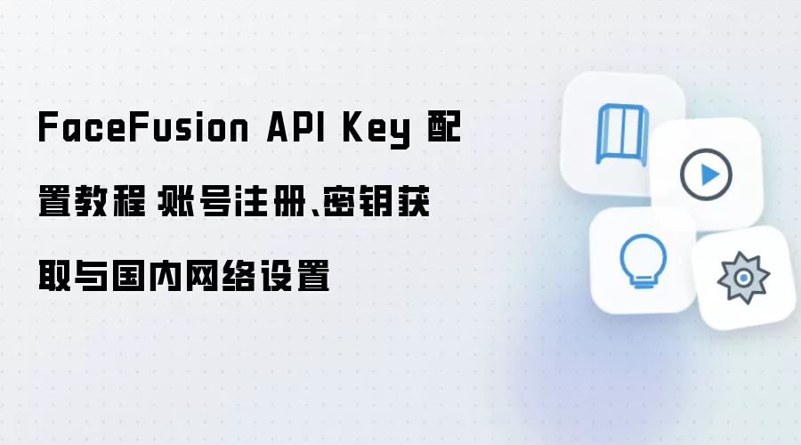 FaceFusion API Key 配置教程：账号注册、密钥获取与国内网络设置