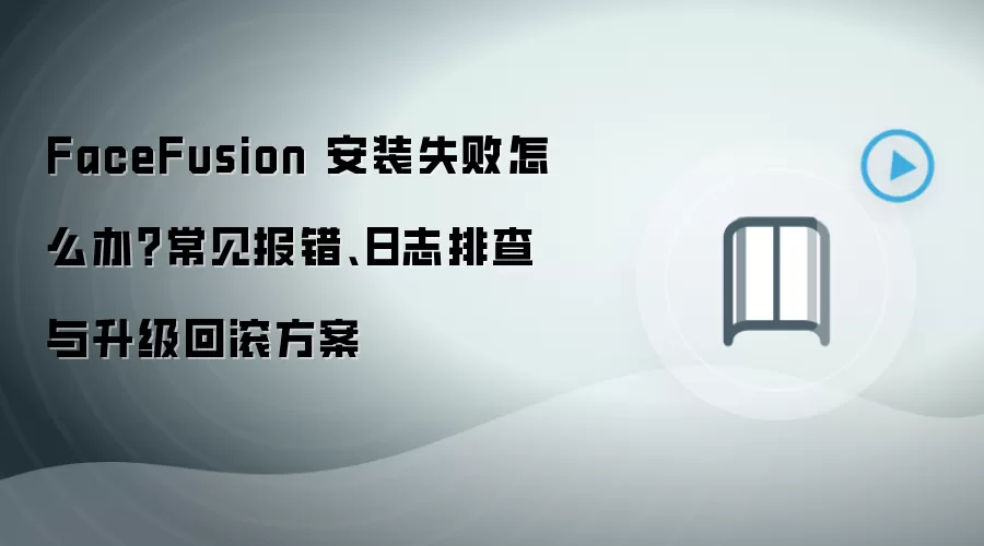 FaceFusion 安装失败怎么办?常见报错、日志排查与升级回滚方案