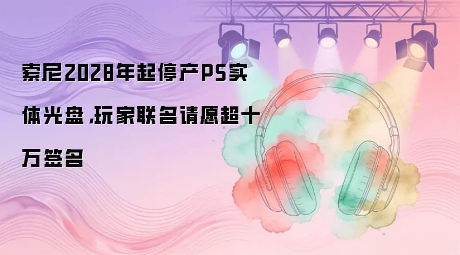 索尼2028年起停产PS实体光盘，玩家联名请愿超十万签名