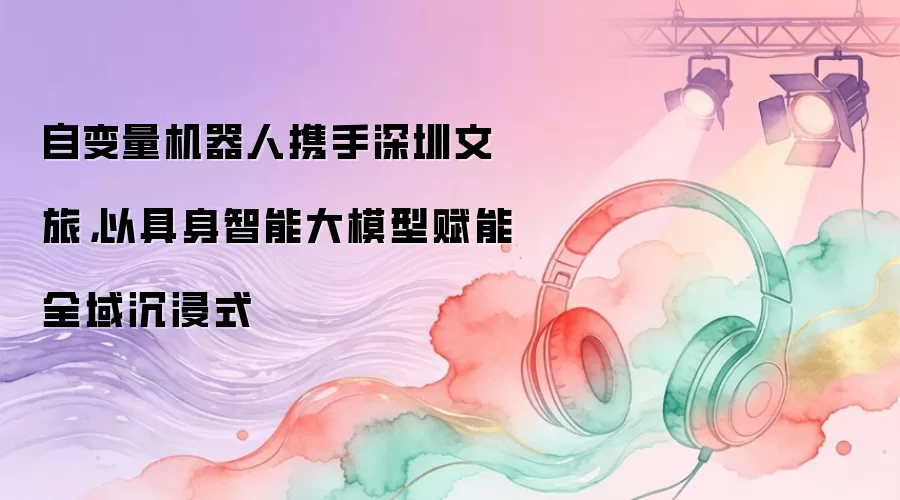 自变量机器人携手深圳文旅，以具身智能大模型赋能全域沉浸式