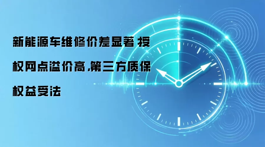 新能源车维修价差显著：授权网点溢价高，第三方质保权益受法