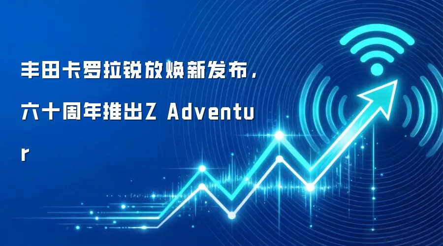 丰田卡罗拉锐放焕新发布，六十周年推出Z Adventur