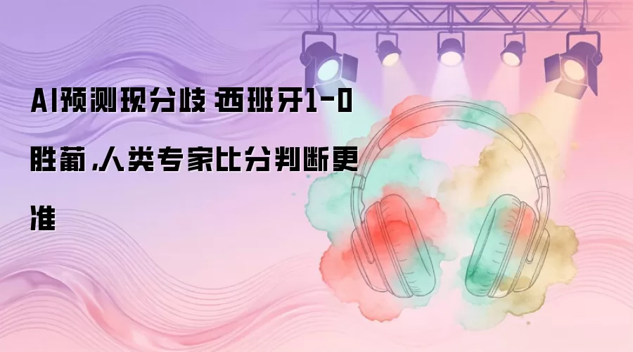 AI预测现分歧:西班牙1-0胜葡,人类专家比分判断更准
