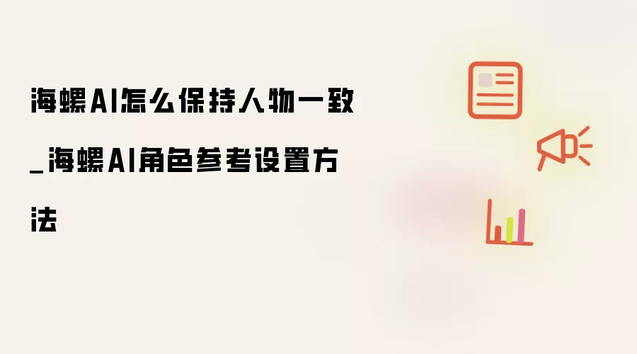 海螺AI怎么保持人物一致_海螺AI角色参考设置方法