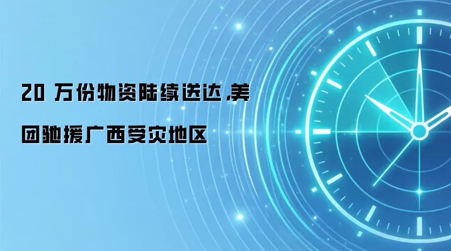 20 万份物资陆续送达，美团驰援广西受灾地区