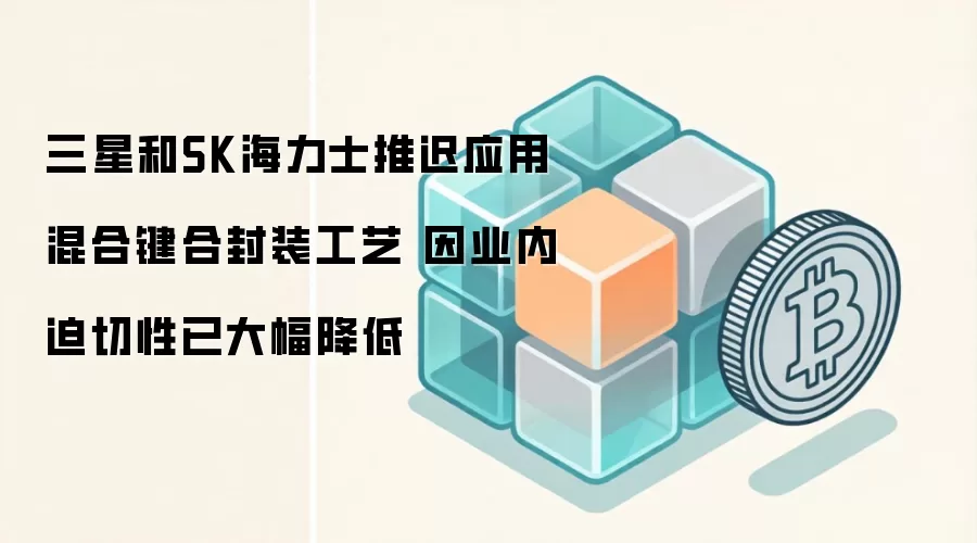 三星和SK海力士推迟应用混合键合封装工艺 因业内迫切性已大幅降低