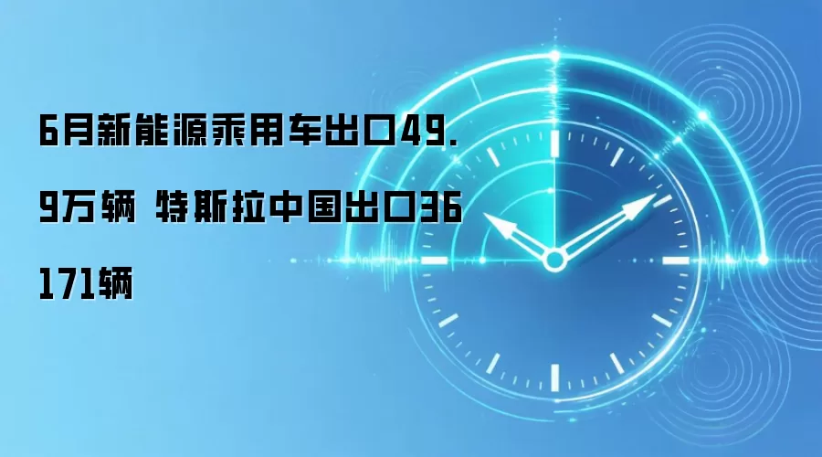 6月新能源乘用车出口49.9万辆 特斯拉中国出口36171辆