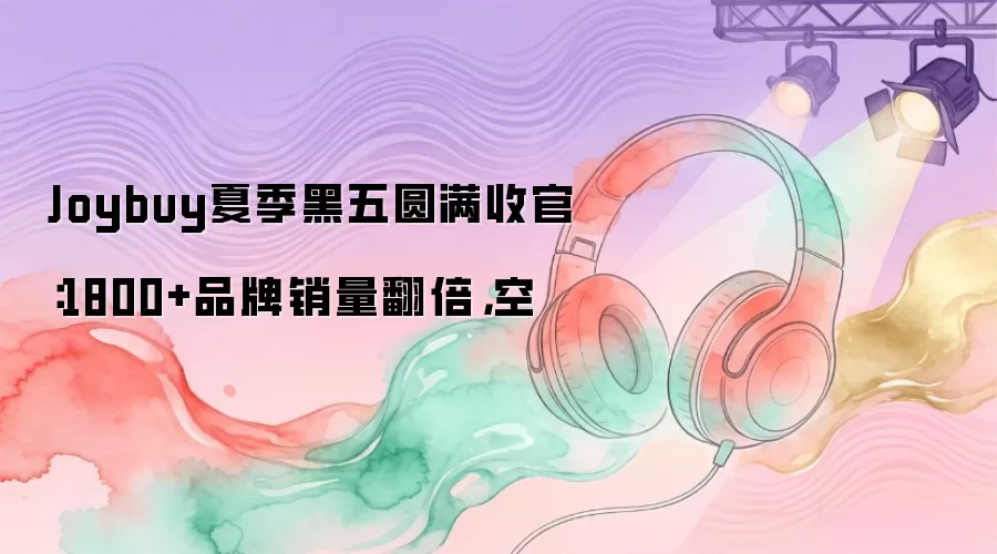 Joybuy夏季黑五圆满收官：1800+品牌销量翻倍，空