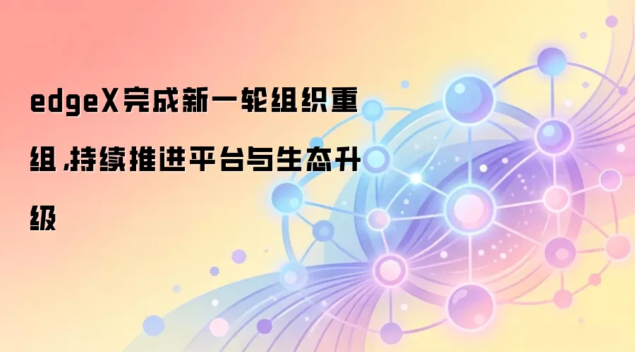 edgeX完成新一轮组织重组，持续推进平台与生态升级